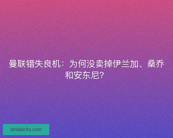 曼联错失良机：为何没卖掉伊兰加、桑乔和安东尼？