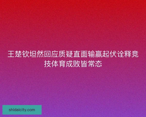 王楚钦坦然回应质疑直面输赢起伏诠释竞技体育成败皆常态