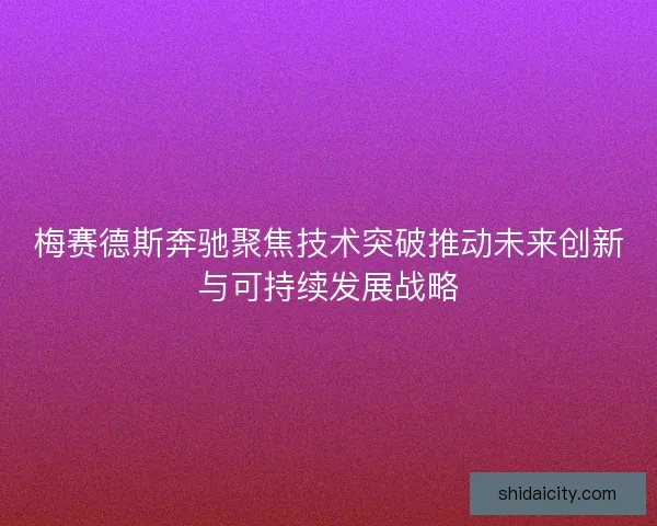 梅赛德斯奔驰聚焦技术突破推动未来创新与可持续发展战略