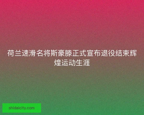 荷兰速滑名将斯豪滕正式宣布退役结束辉煌运动生涯