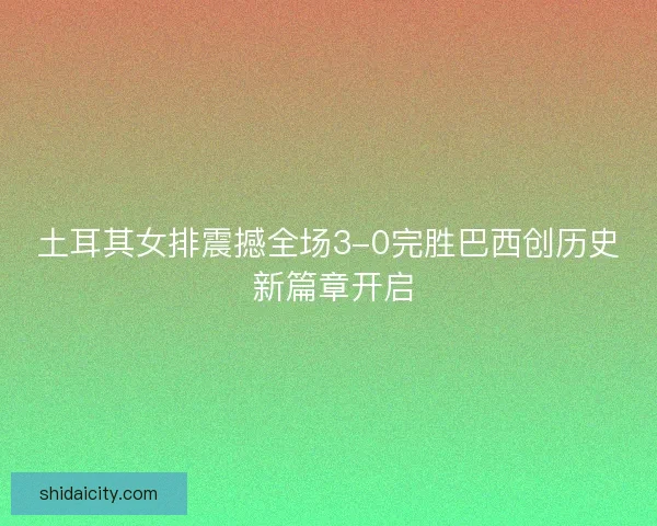 土耳其女排震撼全场3-0完胜巴西创历史 新篇章开启