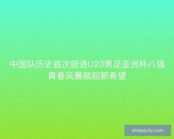 中国队历史首次挺进U23男足亚洲杯八强青春风暴掀起新希望