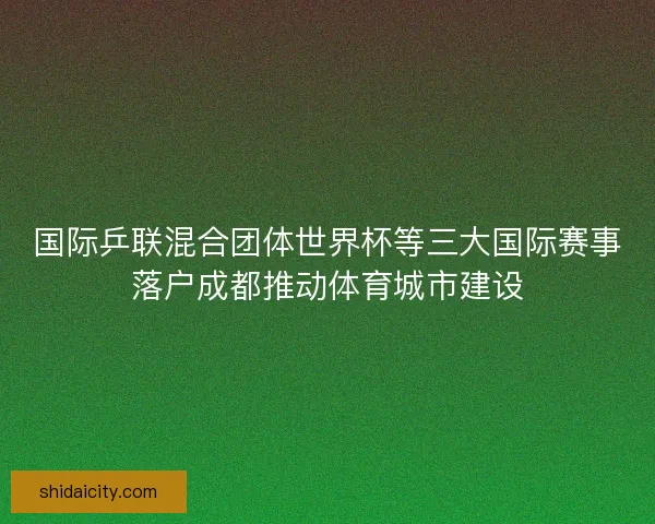 国际乒联混合团体世界杯等三大国际赛事落户成都推动体育城市建设