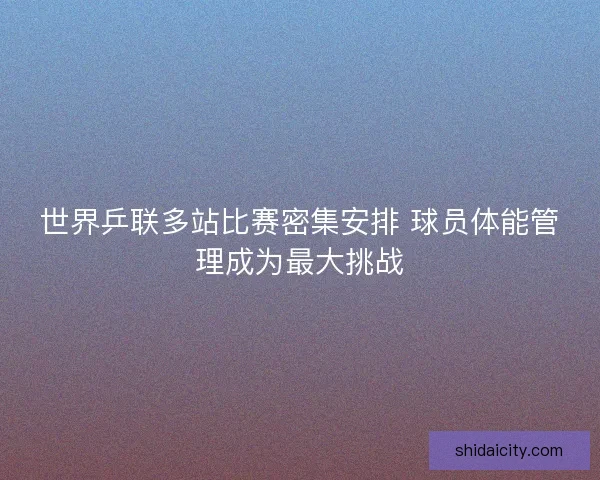 世界乒联多站比赛密集安排 球员体能管理成为最大挑战