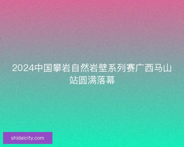 2024中国攀岩自然岩壁系列赛广西马山站圆满落幕 2024中国攀岩自然岩壁系列赛广西马山站圆满落幕