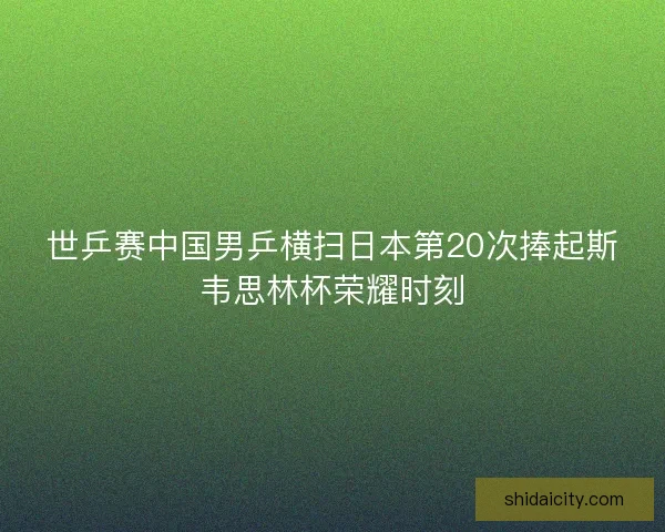 世乒赛中国男乒横扫日本第20次捧起斯韦思林杯荣耀时刻 世乒赛中国男乒横扫日本第20次捧起斯韦思林杯荣耀时刻